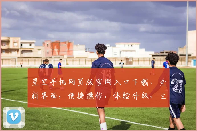 星空手机网页版官网入口下载，全新界面，便捷操作，体验升级，立即下载