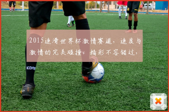 2015速滑世界杯激情赛道，速度与激情的完美碰撞，精彩不容错过，速来围观