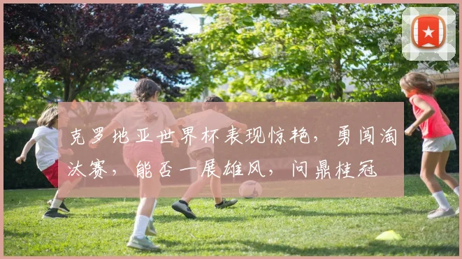 克罗地亚世界杯表现惊艳，勇闯淘汰赛，能否一展雄风，问鼎桂冠