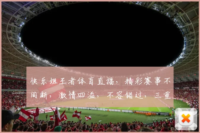 快乐姐王者体育直播，精彩赛事不间断，激情四溢，不容错过，三重福利等你来