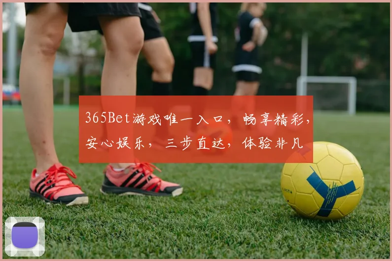 365Bet游戏唯一入口，畅享精彩，安心娱乐，三步直达，体验非凡