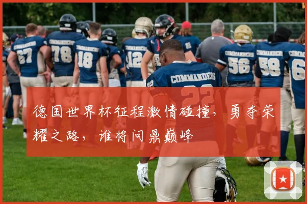 德国世界杯征程激情碰撞，勇夺荣耀之路，谁将问鼎巅峰