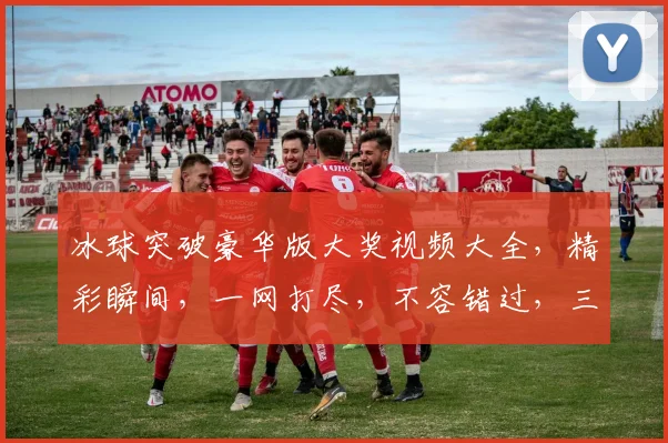 冰球突破豪华版大奖视频大全，精彩瞬间，一网打尽，不容错过，三大亮点，等你来发现
