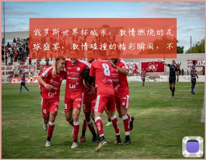 俄罗斯世界杯城市，激情燃烧的足球盛宴，激情碰撞的精彩瞬间，不容错过